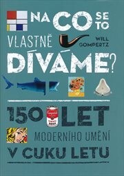 Na co se to vlastně díváme? : 150 let moderního umění v cuku letu / Will Gompertz ; [přeložil Ladislav Šenkyřík]