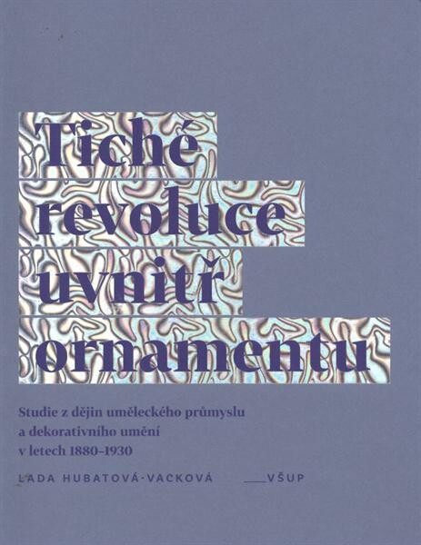 Tiché revoluce uvnitř ornamentu : studie z dějin uměleckého průmyslu a dekorativního umění v letech 1880-1930 / Lada Hubatová-Vacková